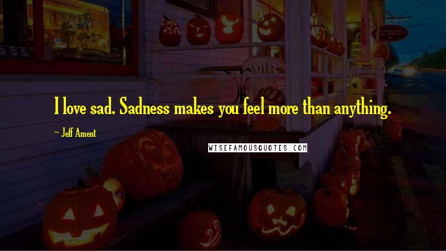 Jeff Ament Quotes: I love sad. Sadness makes you feel more than anything.