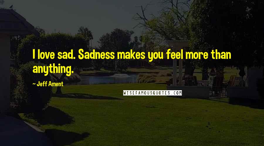 Jeff Ament Quotes: I love sad. Sadness makes you feel more than anything.