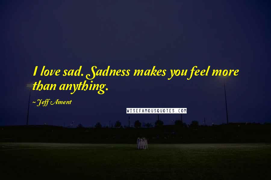 Jeff Ament Quotes: I love sad. Sadness makes you feel more than anything.