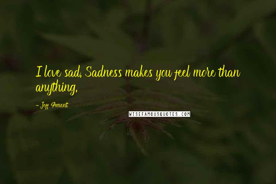 Jeff Ament Quotes: I love sad. Sadness makes you feel more than anything.