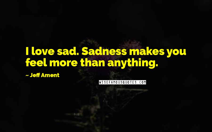 Jeff Ament Quotes: I love sad. Sadness makes you feel more than anything.