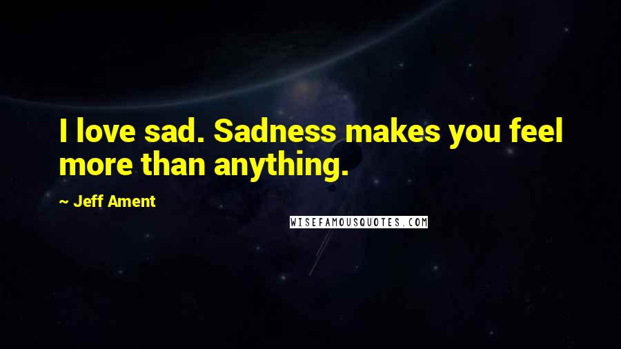 Jeff Ament Quotes: I love sad. Sadness makes you feel more than anything.