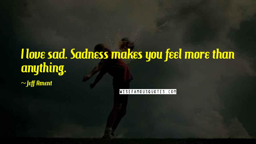 Jeff Ament Quotes: I love sad. Sadness makes you feel more than anything.
