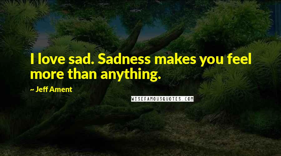 Jeff Ament Quotes: I love sad. Sadness makes you feel more than anything.