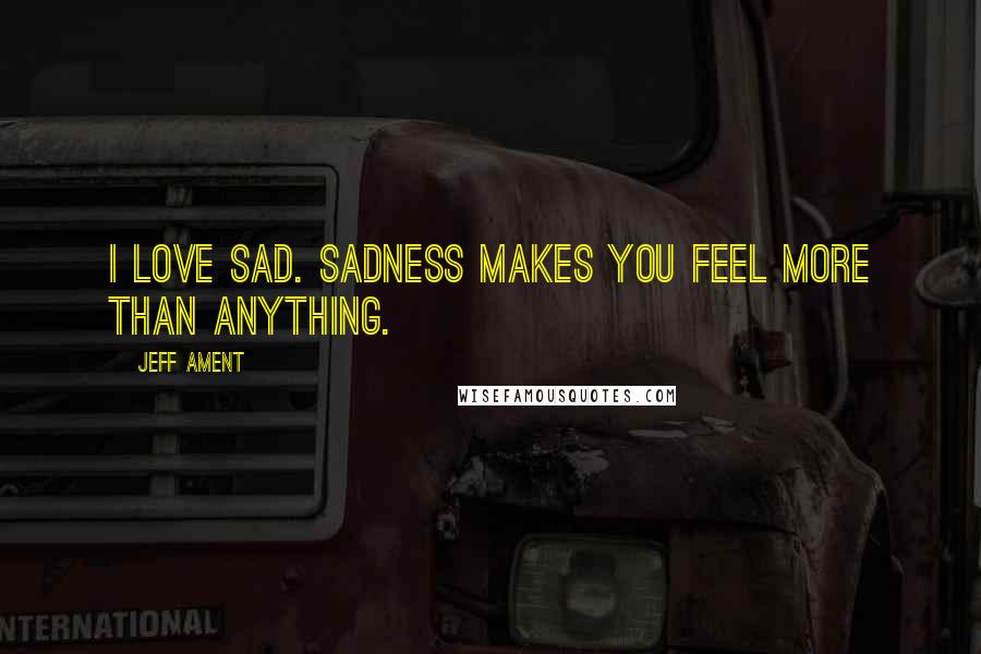 Jeff Ament Quotes: I love sad. Sadness makes you feel more than anything.