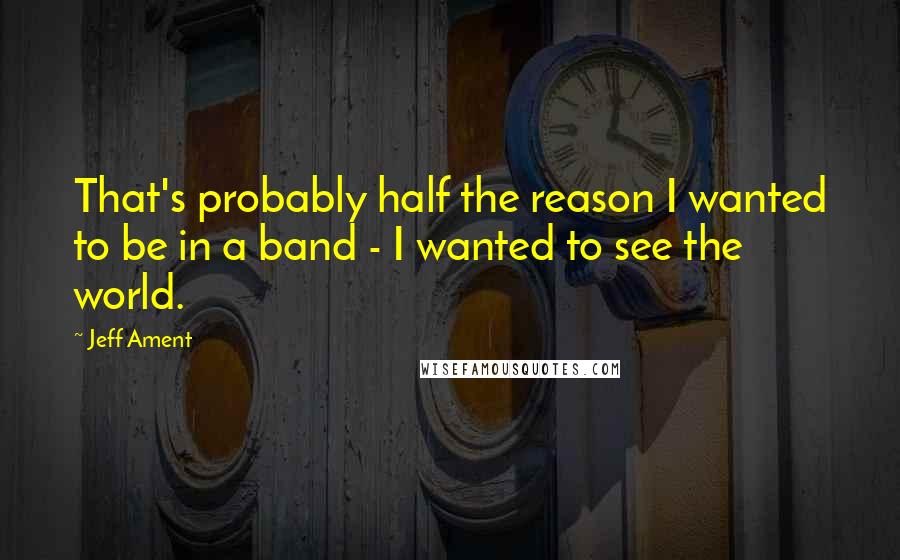 Jeff Ament Quotes: That's probably half the reason I wanted to be in a band - I wanted to see the world.