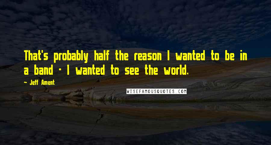 Jeff Ament Quotes: That's probably half the reason I wanted to be in a band - I wanted to see the world.