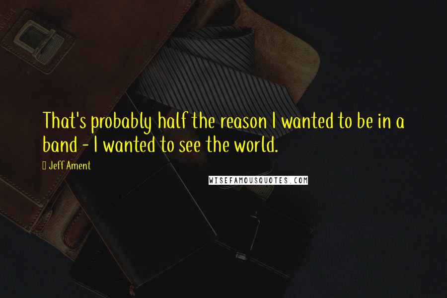 Jeff Ament Quotes: That's probably half the reason I wanted to be in a band - I wanted to see the world.