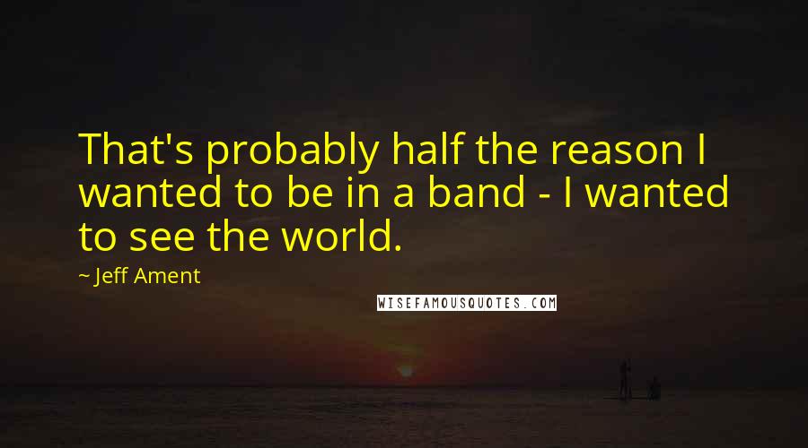 Jeff Ament Quotes: That's probably half the reason I wanted to be in a band - I wanted to see the world.