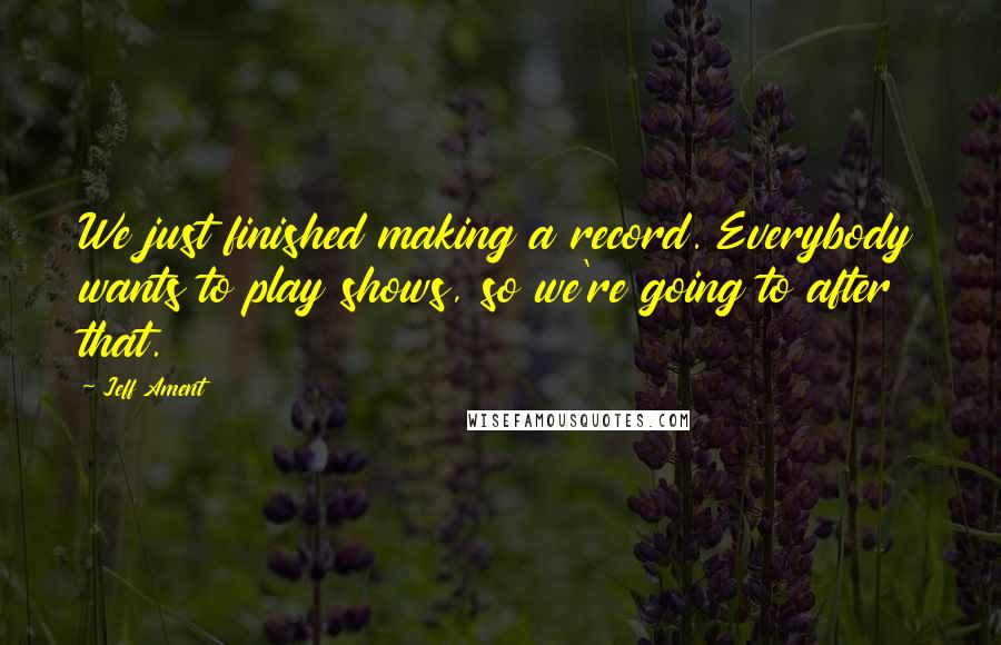 Jeff Ament Quotes: We just finished making a record. Everybody wants to play shows, so we're going to after that.
