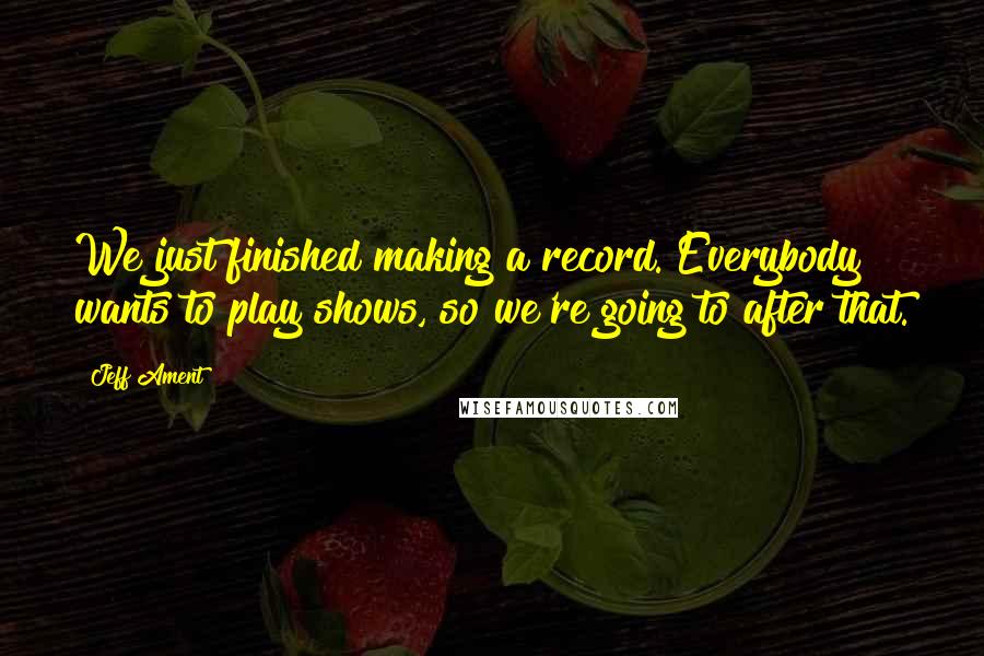 Jeff Ament Quotes: We just finished making a record. Everybody wants to play shows, so we're going to after that.