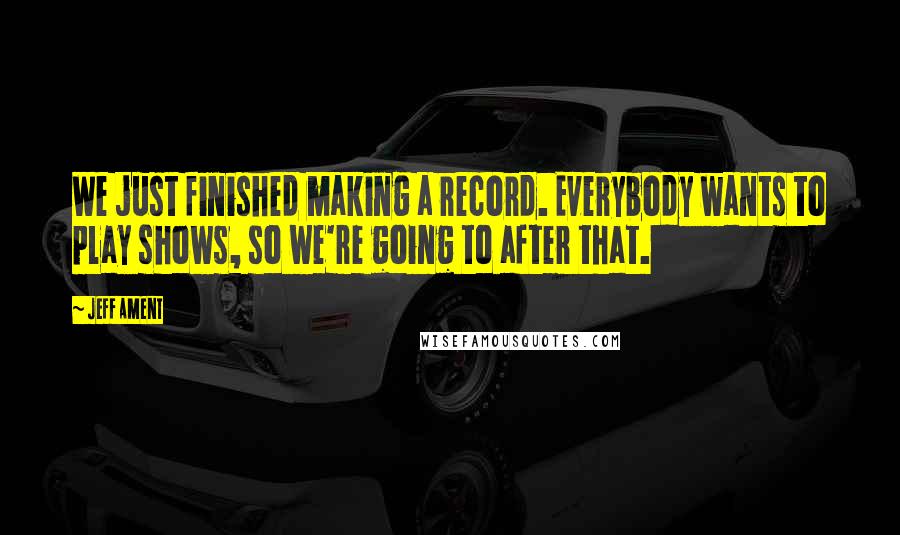 Jeff Ament Quotes: We just finished making a record. Everybody wants to play shows, so we're going to after that.