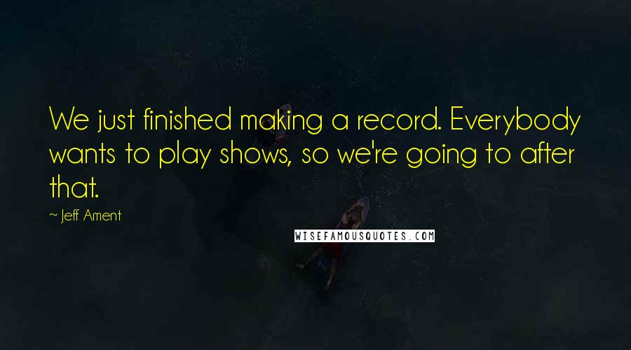 Jeff Ament Quotes: We just finished making a record. Everybody wants to play shows, so we're going to after that.