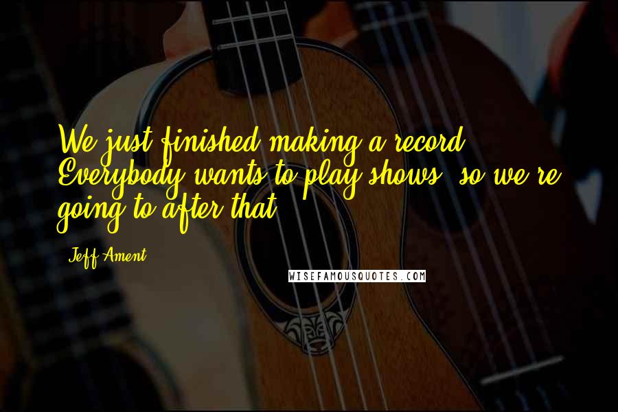 Jeff Ament Quotes: We just finished making a record. Everybody wants to play shows, so we're going to after that.