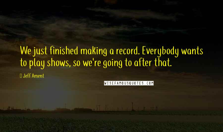 Jeff Ament Quotes: We just finished making a record. Everybody wants to play shows, so we're going to after that.