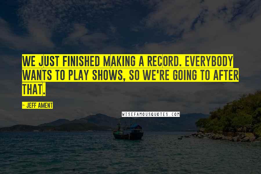 Jeff Ament Quotes: We just finished making a record. Everybody wants to play shows, so we're going to after that.