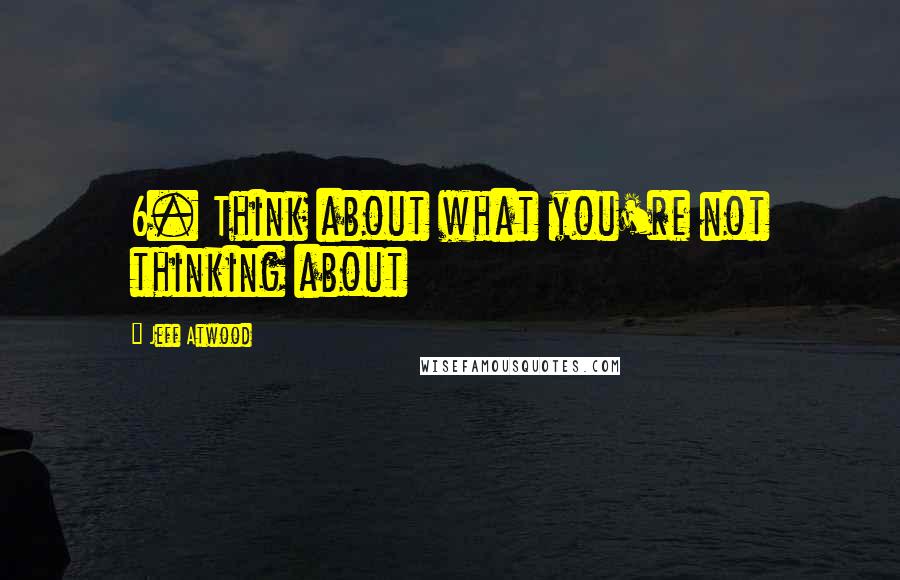 Jeff Atwood Quotes: 6. Think about what you're not thinking about