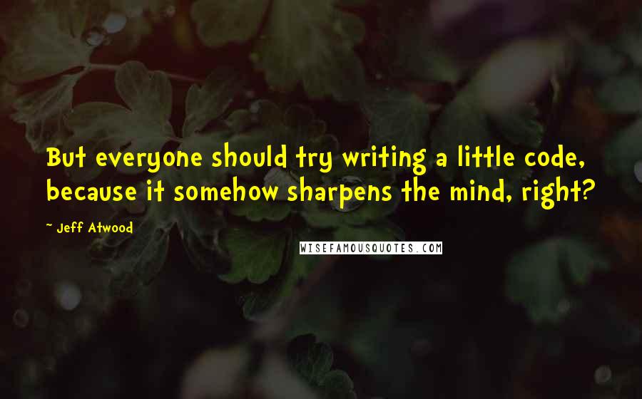 Jeff Atwood Quotes: But everyone should try writing a little code, because it somehow sharpens the mind, right?