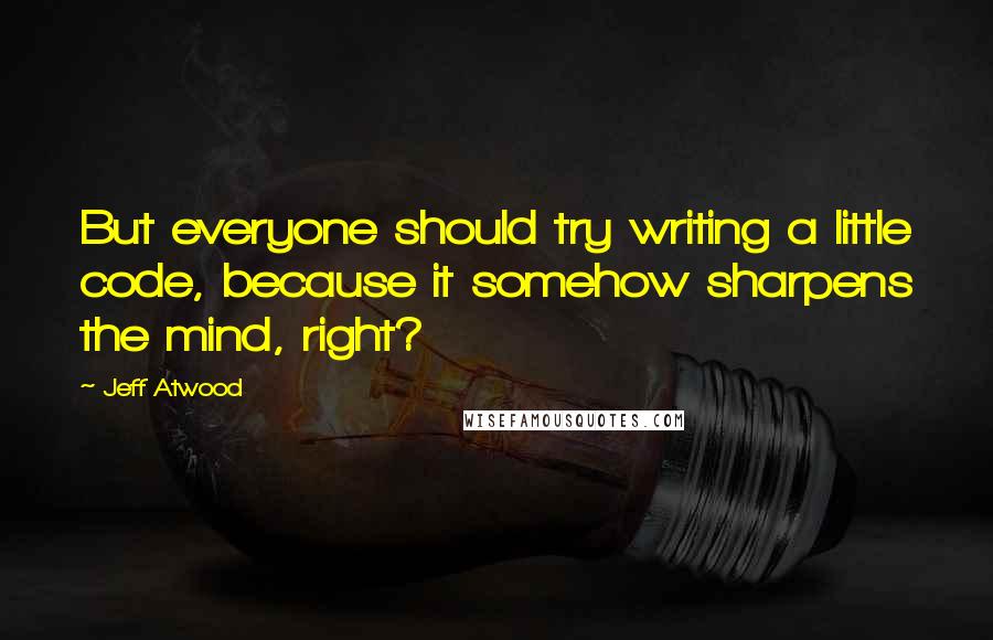 Jeff Atwood Quotes: But everyone should try writing a little code, because it somehow sharpens the mind, right?