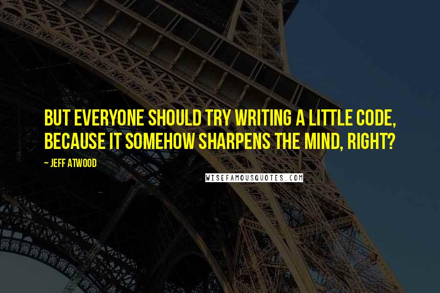 Jeff Atwood Quotes: But everyone should try writing a little code, because it somehow sharpens the mind, right?