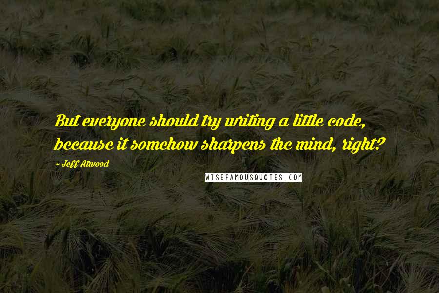 Jeff Atwood Quotes: But everyone should try writing a little code, because it somehow sharpens the mind, right?