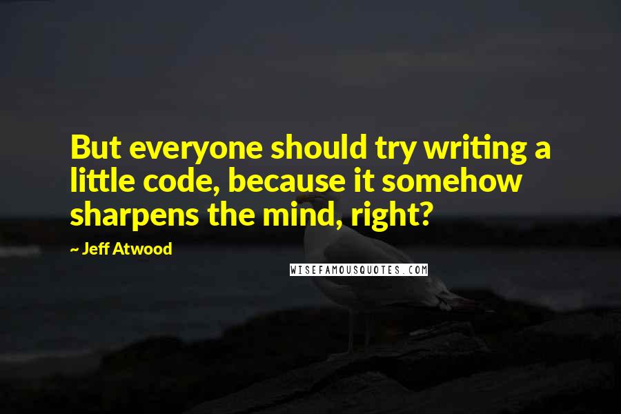 Jeff Atwood Quotes: But everyone should try writing a little code, because it somehow sharpens the mind, right?