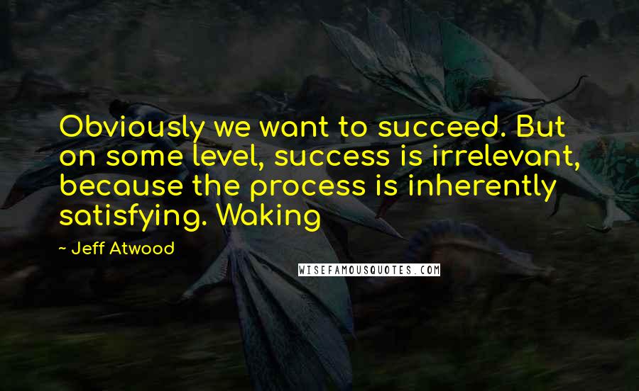 Jeff Atwood Quotes: Obviously we want to succeed. But on some level, success is irrelevant, because the process is inherently satisfying. Waking