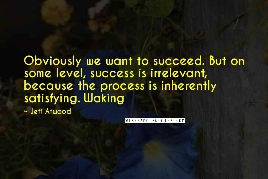 Jeff Atwood Quotes: Obviously we want to succeed. But on some level, success is irrelevant, because the process is inherently satisfying. Waking