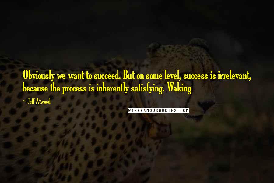 Jeff Atwood Quotes: Obviously we want to succeed. But on some level, success is irrelevant, because the process is inherently satisfying. Waking