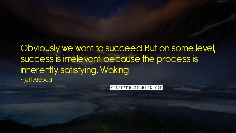 Jeff Atwood Quotes: Obviously we want to succeed. But on some level, success is irrelevant, because the process is inherently satisfying. Waking