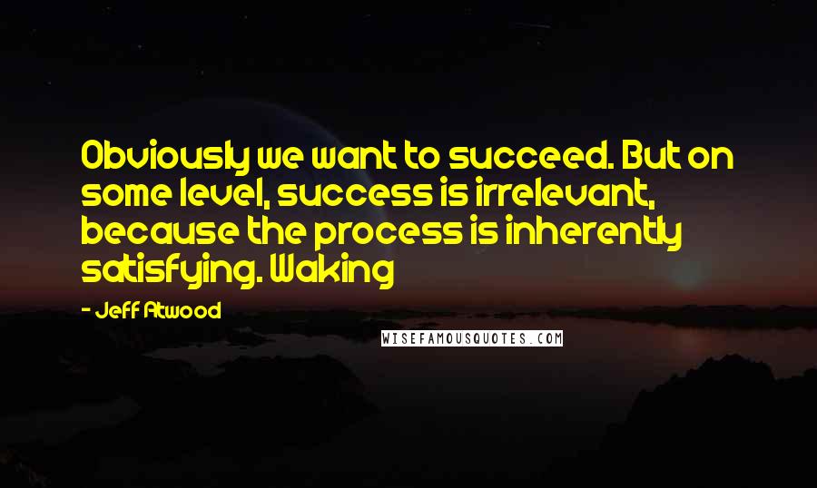 Jeff Atwood Quotes: Obviously we want to succeed. But on some level, success is irrelevant, because the process is inherently satisfying. Waking