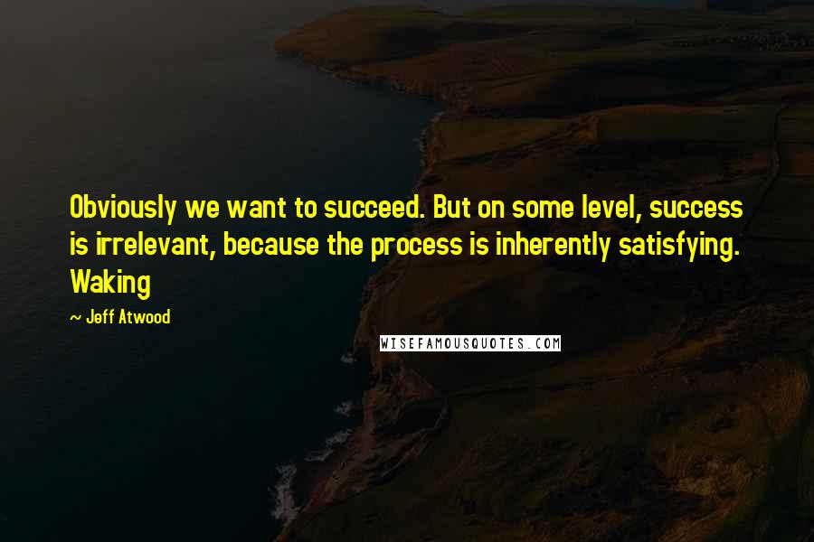 Jeff Atwood Quotes: Obviously we want to succeed. But on some level, success is irrelevant, because the process is inherently satisfying. Waking