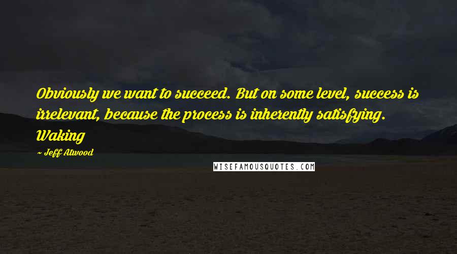 Jeff Atwood Quotes: Obviously we want to succeed. But on some level, success is irrelevant, because the process is inherently satisfying. Waking