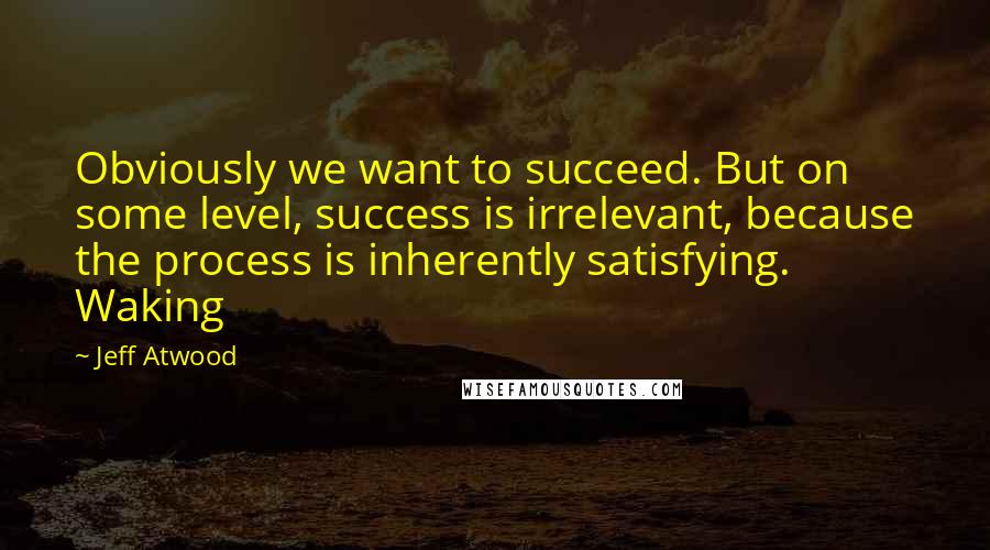 Jeff Atwood Quotes: Obviously we want to succeed. But on some level, success is irrelevant, because the process is inherently satisfying. Waking