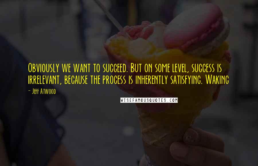 Jeff Atwood Quotes: Obviously we want to succeed. But on some level, success is irrelevant, because the process is inherently satisfying. Waking