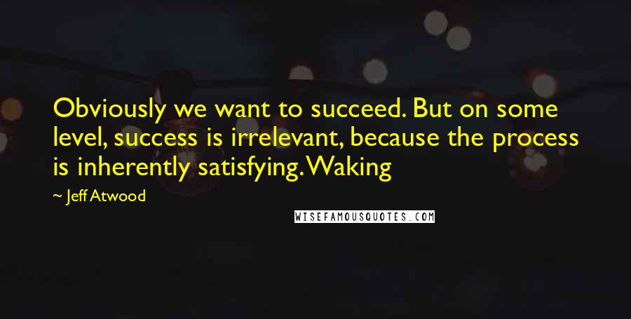 Jeff Atwood Quotes: Obviously we want to succeed. But on some level, success is irrelevant, because the process is inherently satisfying. Waking