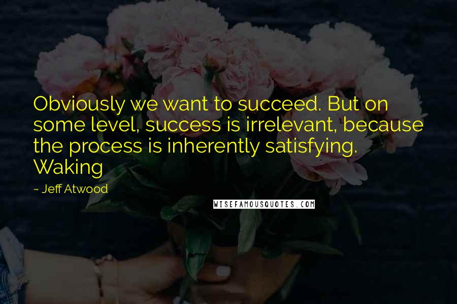 Jeff Atwood Quotes: Obviously we want to succeed. But on some level, success is irrelevant, because the process is inherently satisfying. Waking