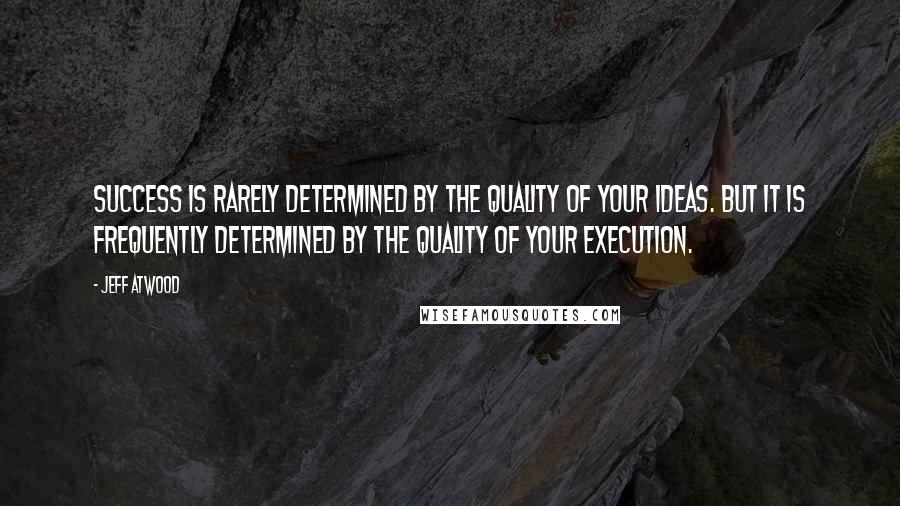 Jeff Atwood Quotes: Success is rarely determined by the quality of your ideas. But it is frequently determined by the quality of your execution.