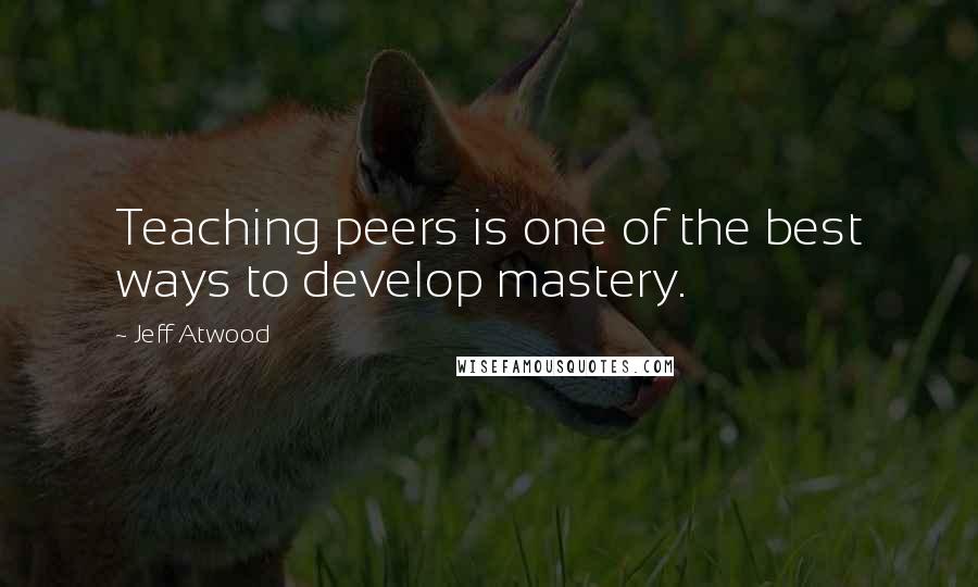 Jeff Atwood Quotes: Teaching peers is one of the best ways to develop mastery.