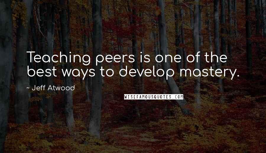 Jeff Atwood Quotes: Teaching peers is one of the best ways to develop mastery.