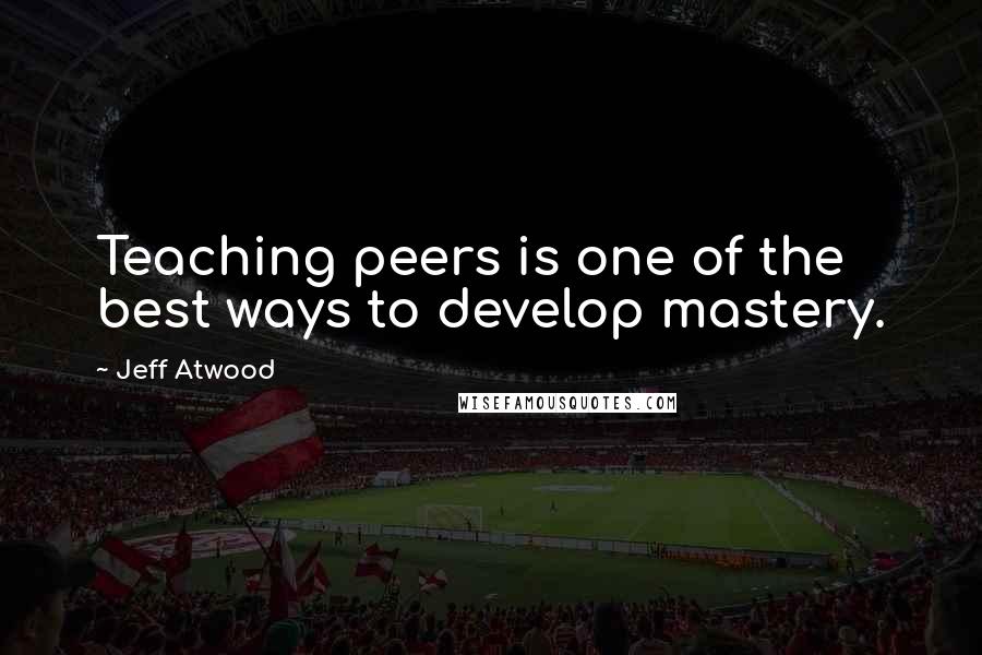 Jeff Atwood Quotes: Teaching peers is one of the best ways to develop mastery.