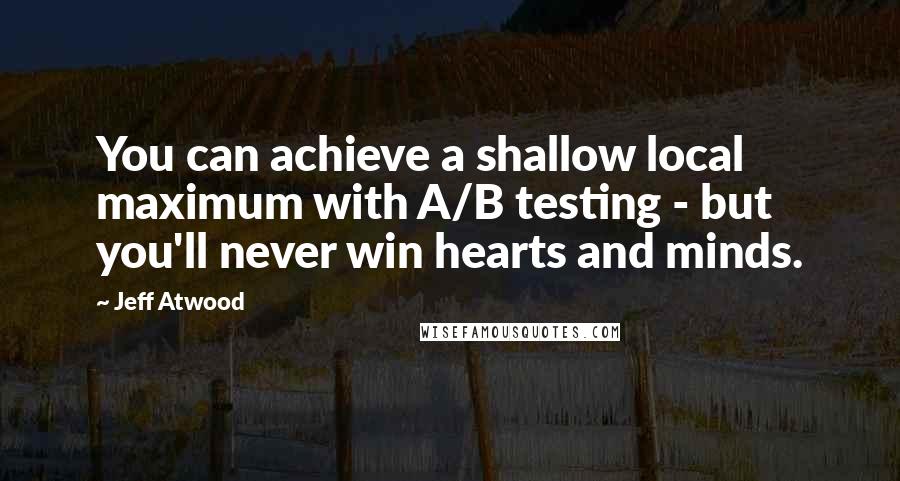 Jeff Atwood Quotes: You can achieve a shallow local maximum with A/B testing - but you'll never win hearts and minds.