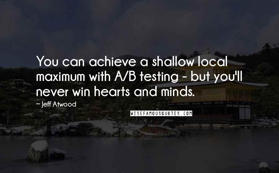 Jeff Atwood Quotes: You can achieve a shallow local maximum with A/B testing - but you'll never win hearts and minds.