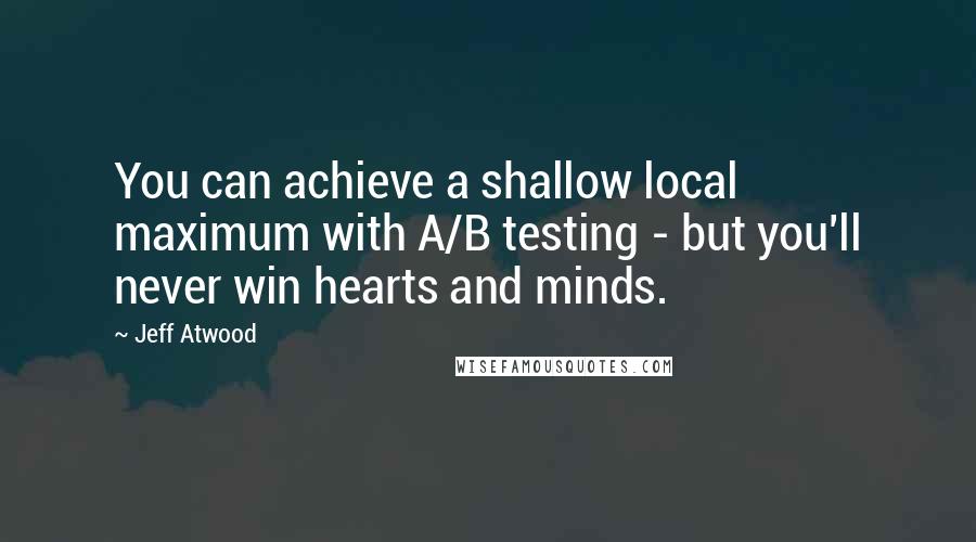 Jeff Atwood Quotes: You can achieve a shallow local maximum with A/B testing - but you'll never win hearts and minds.