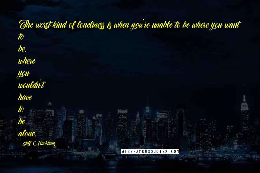 Jeff Backhaus Quotes: The worst kind of loneliness is when you're unable to be where you want to be, where you wouldn't have to be alone.