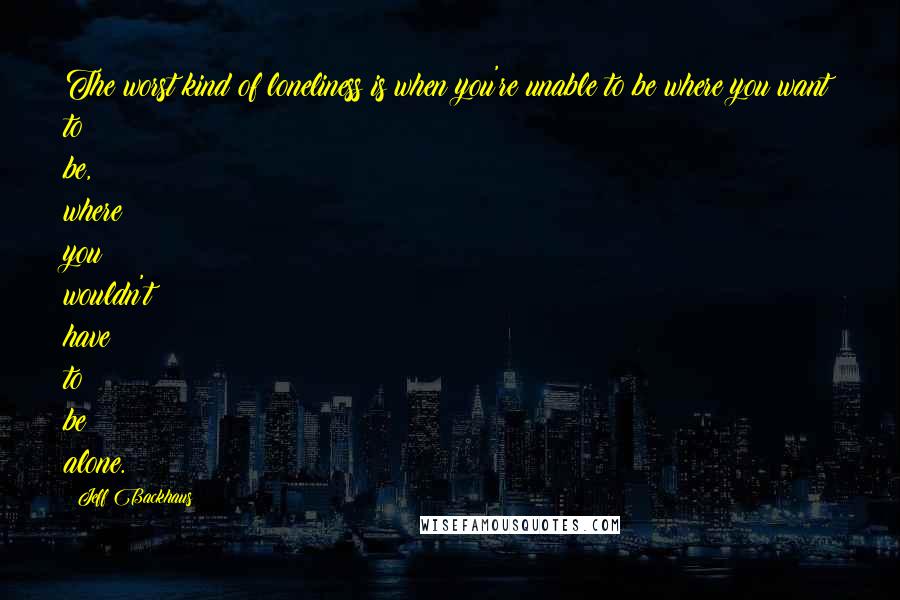 Jeff Backhaus Quotes: The worst kind of loneliness is when you're unable to be where you want to be, where you wouldn't have to be alone.