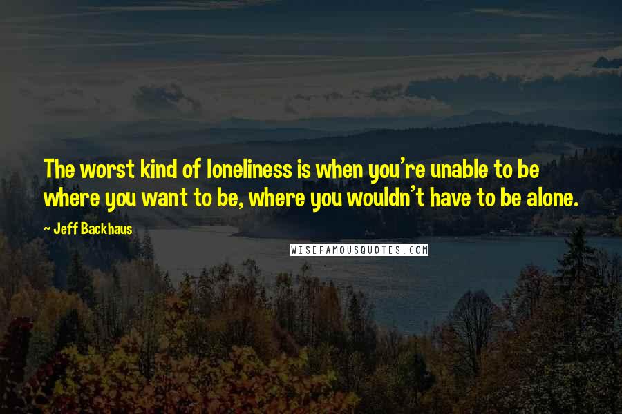 Jeff Backhaus Quotes: The worst kind of loneliness is when you're unable to be where you want to be, where you wouldn't have to be alone.