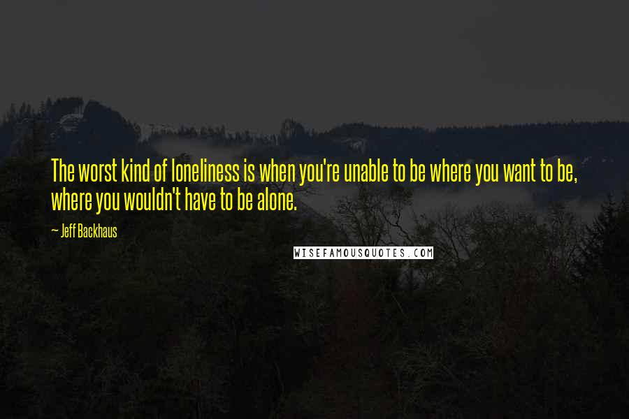 Jeff Backhaus Quotes: The worst kind of loneliness is when you're unable to be where you want to be, where you wouldn't have to be alone.