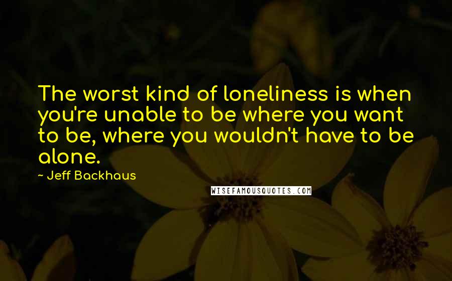 Jeff Backhaus Quotes: The worst kind of loneliness is when you're unable to be where you want to be, where you wouldn't have to be alone.