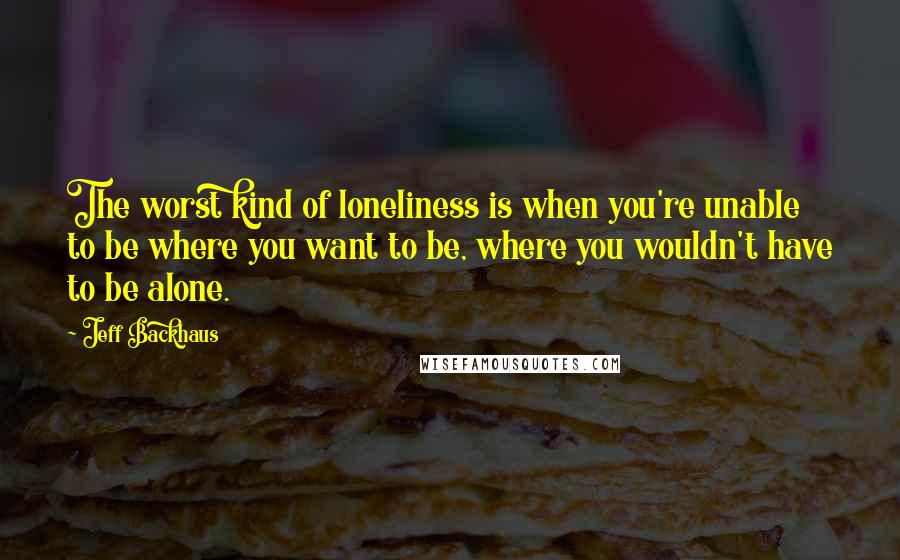 Jeff Backhaus Quotes: The worst kind of loneliness is when you're unable to be where you want to be, where you wouldn't have to be alone.